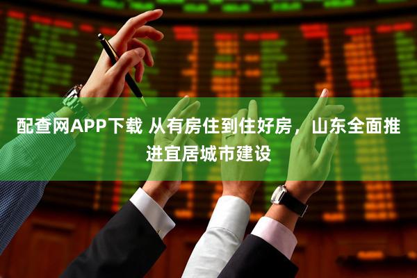 配查网APP下载 从有房住到住好房，山东全面推进宜居城市建设