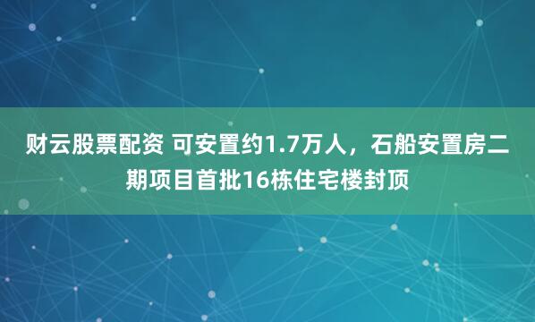 财云股票配资 可安置约1.7万人，石船安置房二期项目首批16栋住宅楼封顶
