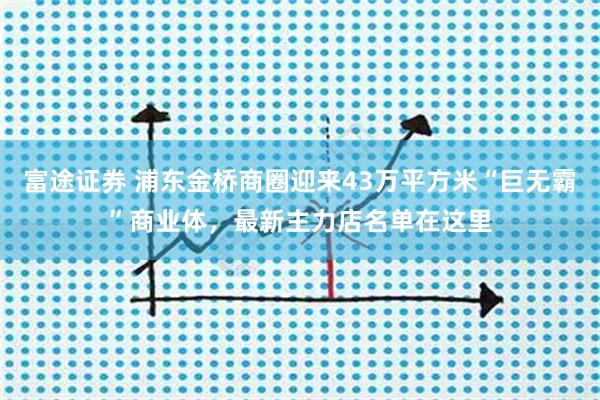 富途证券 浦东金桥商圈迎来43万平方米“巨无霸”商业体，最新主力店名单在这里