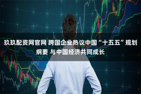 玖玖配资网官网 跨国企业热议中国“十五五”规划纲要 与中国经济共同成长