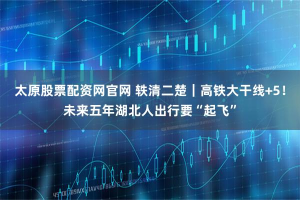 太原股票配资网官网 轶清二楚｜高铁大干线+5！未来五年湖北人出行要“起飞”