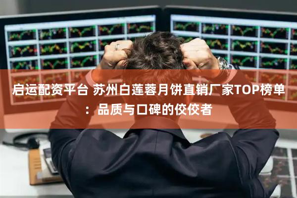 启运配资平台 苏州白莲蓉月饼直销厂家TOP榜单：品质与口碑的佼佼者