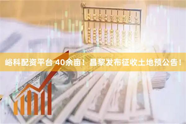 峪科配资平台 40余亩！昌黎发布征收土地预公告！