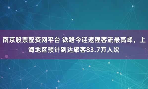 南京股票配资网平台 铁路今迎返程客流最高峰，上海地区预计到达旅客83.7万人次
