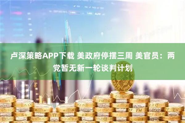 卢深策略APP下载 美政府停摆三周 美官员：两党暂无新一轮谈判计划