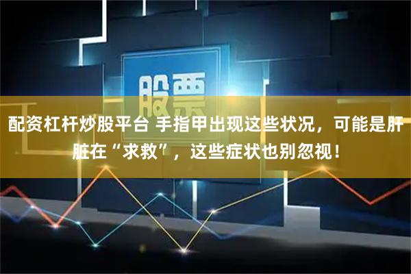 配资杠杆炒股平台 手指甲出现这些状况，可能是肝脏在“求救”，这些症状也别忽视！