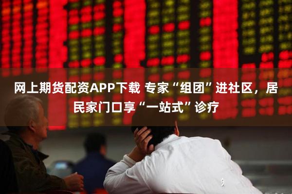网上期货配资APP下载 专家“组团”进社区，居民家门口享“一站式”诊疗