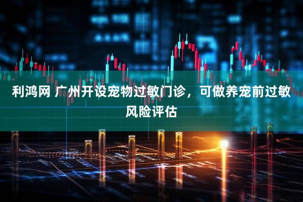 利鸿网 广州开设宠物过敏门诊，可做养宠前过敏风险评估