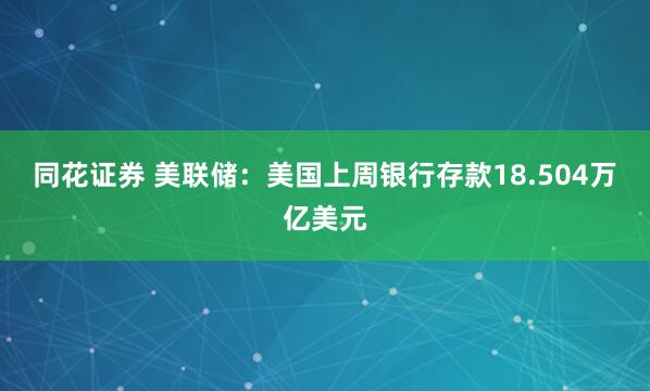 同花证券 美联储：美国上周银行存款18.504万亿美元