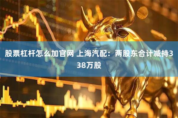 股票杠杆怎么加官网 上海汽配：两股东合计减持338万股