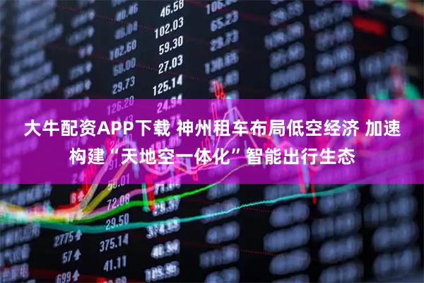 大牛配资APP下载 神州租车布局低空经济 加速构建“天地空一体化”智能出行生态