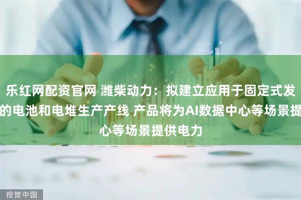 乐红网配资官网 潍柴动力：拟建立应用于固定式发电市场的电池和电堆生产产线 产品将为AI数据中心等场景提供电力
