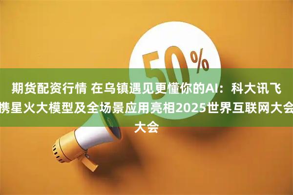期货配资行情 在乌镇遇见更懂你的AI：科大讯飞携星火大模型及全场景应用亮相2025世界互联网大会