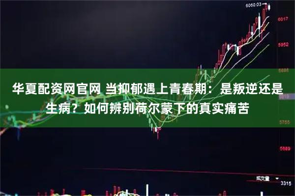 华夏配资网官网 当抑郁遇上青春期：是叛逆还是生病？如何辨别荷尔蒙下的真实痛苦
