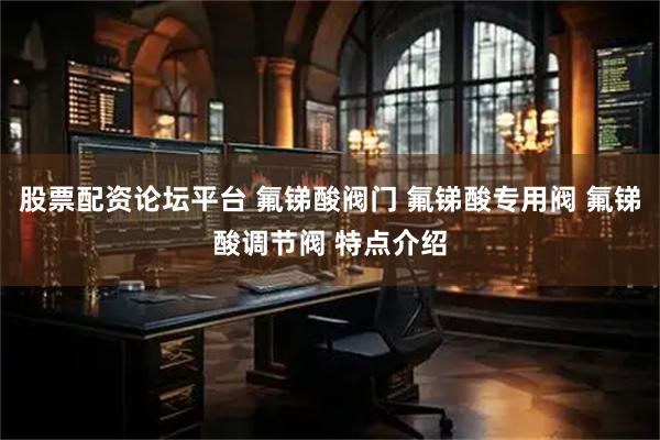 股票配资论坛平台 氟锑酸阀门 氟锑酸专用阀 氟锑酸调节阀 特点介绍