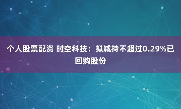 个人股票配资 时空科技：拟减持不超过0.29%已回购股份