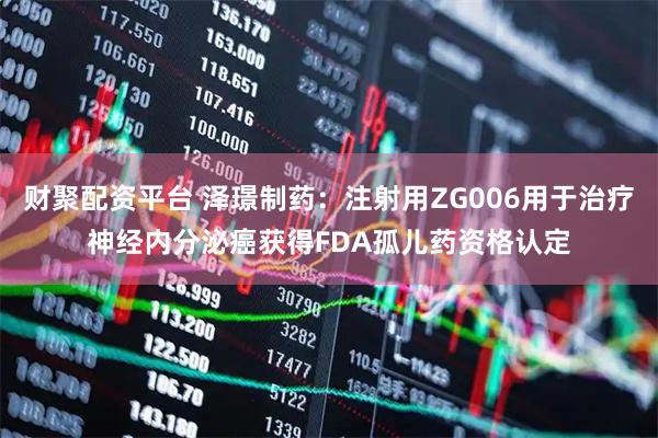 财聚配资平台 泽璟制药：注射用ZG006用于治疗神经内分泌癌获得FDA孤儿药资格认定