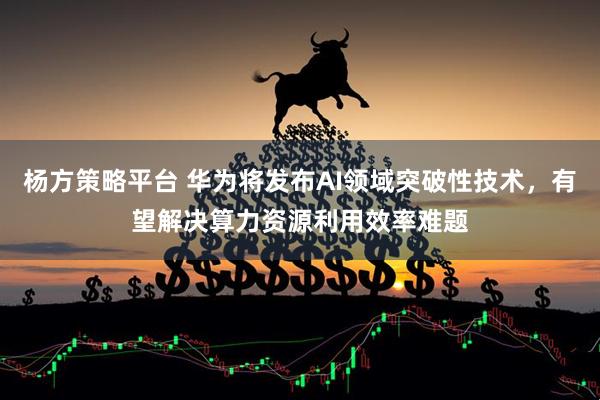 杨方策略平台 华为将发布AI领域突破性技术，有望解决算力资源利用效率难题