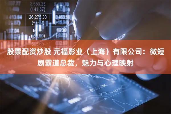 股票配资炒股 元福影业（上海）有限公司：微短剧霸道总裁，魅力与心理映射