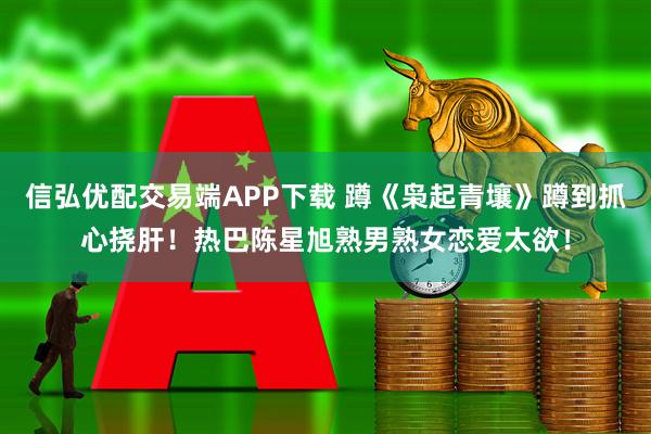 信弘优配交易端APP下载 蹲《枭起青壤》蹲到抓心挠肝！热巴陈星旭熟男熟女恋爱太欲！
