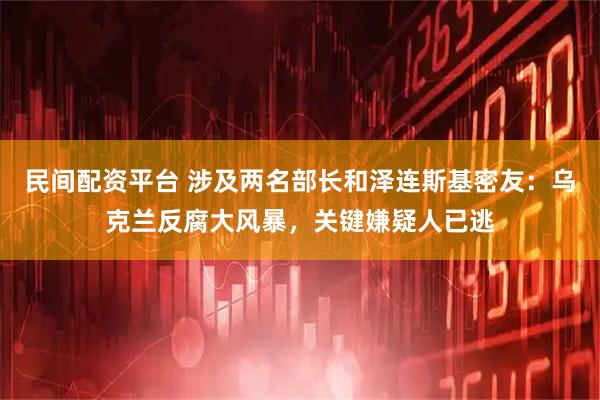 民间配资平台 涉及两名部长和泽连斯基密友：乌克兰反腐大风暴，关键嫌疑人已逃