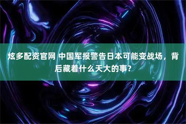 炫多配资官网 中国军报警告日本可能变战场，背后藏着什么天大的事？