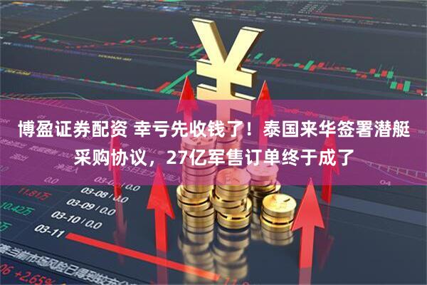 博盈证券配资 幸亏先收钱了！泰国来华签署潜艇采购协议，27亿军售订单终于成了