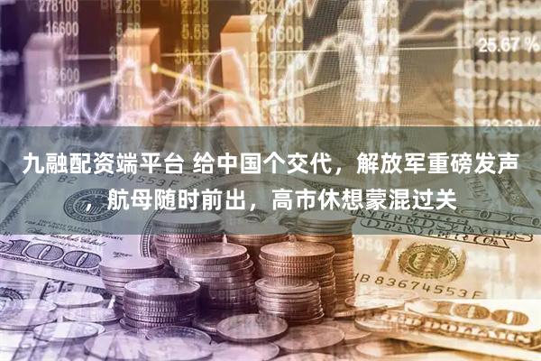 九融配资端平台 给中国个交代，解放军重磅发声，航母随时前出，高市休想蒙混过关