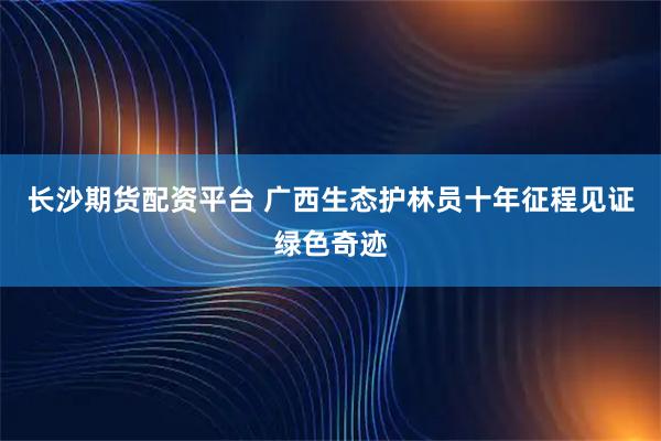 长沙期货配资平台 广西生态护林员十年征程见证绿色奇迹