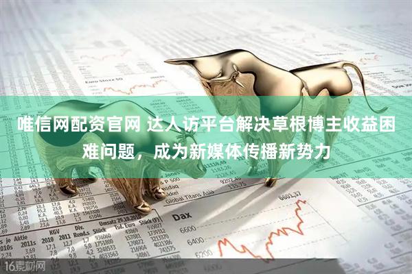 唯信网配资官网 达人访平台解决草根博主收益困难问题，成为新媒体传播新势力