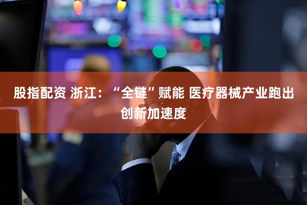 股指配资 浙江：“全链”赋能 医疗器械产业跑出创新加速度