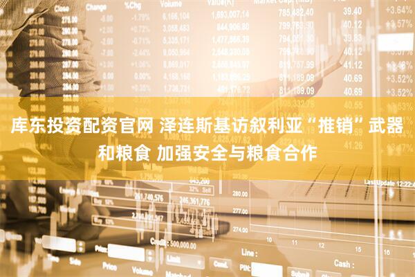 库东投资配资官网 泽连斯基访叙利亚“推销”武器和粮食 加强安全与粮食合作