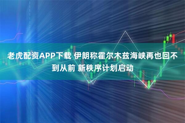 老虎配资APP下载 伊朗称霍尔木兹海峡再也回不到从前 新秩序计划启动