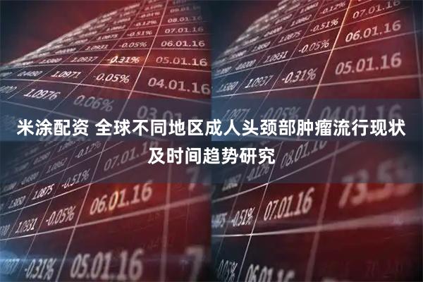 米涂配资 全球不同地区成人头颈部肿瘤流行现状及时间趋势研究