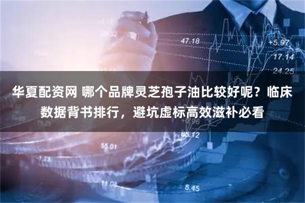 华夏配资网 哪个品牌灵芝孢子油比较好呢？临床数据背书排行，避坑虚标高效滋补必看