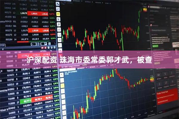 沪深配资 珠海市委常委郭才武，被查