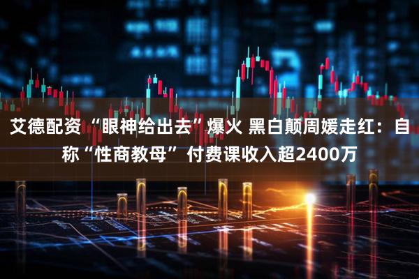 艾德配资 “眼神给出去”爆火 黑白颠周媛走红：自称“性商教母” 付费课收入超2400万