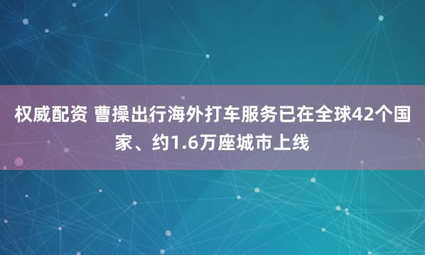权威配资 曹操出行海外打车服务已在全球42个国家、约1.6万座城市上线
