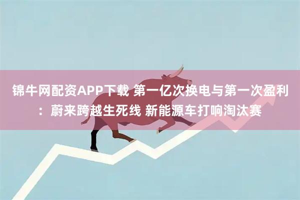 锦牛网配资APP下载 第一亿次换电与第一次盈利：蔚来跨越生死线 新能源车打响淘汰赛