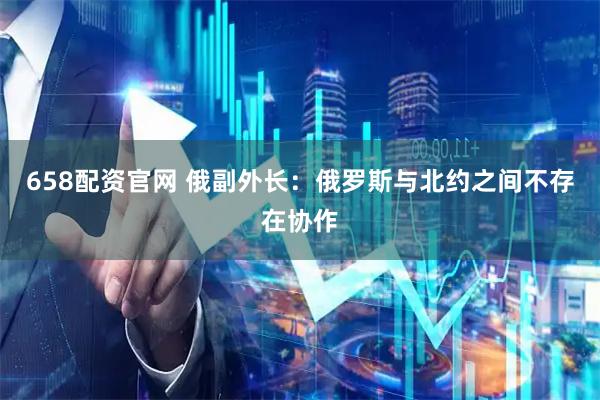 658配资官网 俄副外长：俄罗斯与北约之间不存在协作